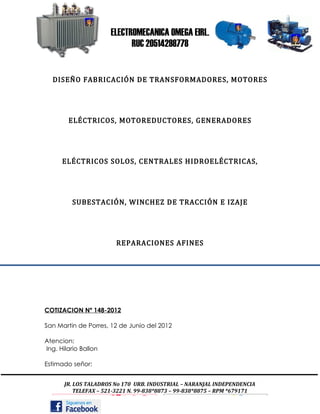 ELECTROMECANICA OMEGA EIRL.
                            RUC 20514298778


  DISEÑO FABRICACIÓN DE TRANSFORMADORES, MOTORES




        ELÉCTRICOS, MOTOREDUCTORES, GENERADORES




      ELÉCTRICOS SOLOS, CENTRALES HIDROELÉCTRICAS,




         SUBESTACIÓN, WINCHEZ DE TRACCIÓN E IZAJE




                        REPARACIONES AFINES




COTIZACION Nº 148-2012

San Martin de Porres, 12 de Junio del 2012

Atencion:
Ing. Hilario Ballon

Estimado señor:


       JR. LOS TALADROS No 170 URB. INDUSTRIAL – NARANJAL INDEPENDENCIA
           TELEFAX – 521-3221 N. 99-838*8873 – 99-838*8875 – RPM *679171
 