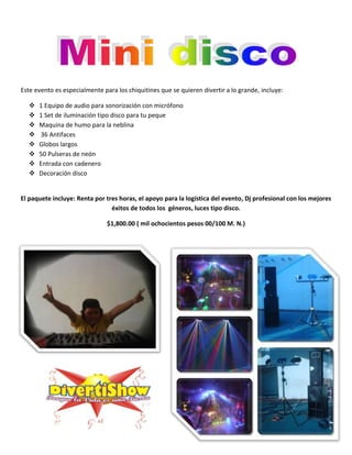 Este evento es especialmente para los chiquitines que se quieren divertir a lo grande, incluye:

     1 Equipo de audio para sonorización con micrófono
     1 Set de iluminación tipo disco para tu peque
     Maquina de humo para la neblina
     36 Antifaces
     Globos largos
     50 Pulseras de neón
     Entrada con cadenero
     Decoración disco


El paquete incluye: Renta por tres horas, el apoyo para la logística del evento, Dj profesional con los mejores
                                éxitos de todos los géneros, luces tipo disco.

                               $1,800.00 ( mil ochocientos pesos 00/100 M. N.)
 