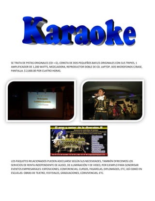 SE TRATA DE PISTAS ORIGINALES (CD + G), CONSTA DE DOS PEQUEÑOS BAFLES ORIGINALES CON SUS TRIPIES, 1
AMPLIFICADOR DE 1,200 WATTS, MEZCLADORA, REPRODUCTOR DOBLE DE CD, LAPTOP, DOS MICROFONOS C/BASE,
PANTALLA. $ 2,000.00 POR CUATRO HORAS.




LOS PAQUETES RELACIONADOS PUEDEN ADECUARSE SEGÚN SUS NECESIDADES, TAMBIÉN OFRECEMOS LOS
SERVICIOS DE RENTA INDEPENDIENTE DE AUDIO, DE ILUMINACIÓN Y DE VIDEO, POR EJEMPLO PARA SONORISAR
EVENTOS EMPRESARIALES: EXPOSICIONES, CONFERENCIAS, CURSOS, PASARELAS, DIPLOMADOS, ETC; ASÍ COMO EN
ESCUELAS: OBRAS DE TEATRO, FESTIVALES, GRADUACIONES, CONVIVENCIAS, ETC.
 