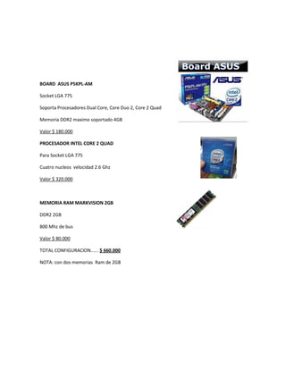 BOARD ASUS P5KPL-AM
Socket LGA 775
Soporta Procesadores Dual Core, Core Duo 2, Core 2 Quad
Memoria DDR2 maximo soportado 4GB
Valor $ 180.000
PROCESADOR INTEL CORE 2 QUAD
Para Socket LGA 775
Cuatro nucleos velocidad 2.6 Ghz
Valor $ 320.000
MEMORIA RAM MARKVISION 2GB
DDR2 2GB
800 Mhz de bus
Valor $ 80.000
TOTAL CONFIGURACION...... $ 660.000
NOTA: con dos memorias Ram de 2GB