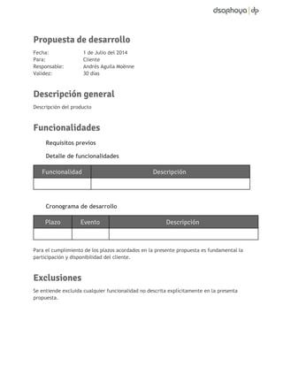 Propuesta de desarrollo 
Fecha: 1 de Julio del 2014 
Para: Cliente 
Responsable: Andrés Aguila Moënne 
Validez: 30 días 
Descripción general 
Descripción del producto 
Funcionalidades 
Requisitos previos 
Detalle de funcionalidades 
Funcionalidad Descripción 
Cronograma de desarrollo 
Plazo Evento Descripción 
Para el cumplimiento de los plazos acordados en la presente propuesta es fundamental la 
participación y disponibilidad del cliente. 
Exclusiones 
Se entiende excluida cualquier funcionalidad no descrita explícitamente en la presenta 
propuesta. 
 