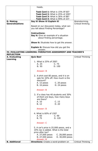 heads.
Task Card 1: What is 15% 0f 60?
Task Card 2: What is 25% of 200?
Task Card 3: What is 36% of 88?
Task Card 4: What is 99% of 23?
D. Making
Generalizations
Say it! Show it! Explain it!
Based on our discussion today, what can
you tell about Finding Percentage?
Instructions:
Say it: Give an example of a situation
about finding percentage.
Show it: Illustrate how to get the answer.
Explain it: Discuss how did you get the
answer.
Brainstorming,
Critical thinking
IV. EVALUATING LEARNING: FORMATIVE ASSESSMENT AND TEACHER’S
REFLECTION
A. Evaluating
Learning
Quiz Bee!
1. What is 25% of 200?
A. 25 C. 75
B. 50 D. 100
Answer: B
2. A shirt cost 80 pesos, and it is on
sale for 20% off. How much is the
discount?
A. 12 pesos C. 20 pesos
B. 16 pesos D. 24 pesos
Answer: B
3. If a class has 40 students and 30%
of them are boys, how many boys
are there?
A. 10 C. 15
B. 12 D. 20
Answer: B
4. What is 60% of 150?
A. 60 C. 90
B. 75 D. 120
Answer: C
5. A car’s price is 25,000 pesos, and a
10% tax is added. What is the total
price after tax?
A. 27,000 pesos C. 28,000 pesos
B. 27,500 pesos D. 30,000 pesos
Answer: B
Critical Thinking
B. Additional Directions: Create a word-problem on Critical Thinking
 
