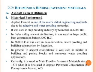 2-2: BITUMINOUS BINDING PAVEMENT MATERIALS
A. Asphalt Cement /Bitumen
I. Historical Background
• Asphalt Cement is one of the man’s oldest engineering materials
due to its adhesive and water proofing properties.
• It was used in ship building industry by Sumerian in 6000 BC.
• In Indus valley ancient civilization, it was used in large public
bath construction before 3000 B.C.
• In 2600 B.C it was used in mummification, water proofing and
building construction by Egyptians.
• In general, in ancient civilizations, it was used as mortar in
building and paving blocks and numerous water proofing
applications.
• Currently, it is used as Main Flexible Pavement Materials since
1876 when it is first used in Asphalt Pavement Construction in
Pennsylvania Avenue, WD.
11
 