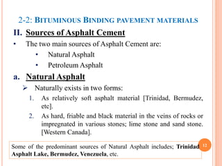2-2: BITUMINOUS BINDING PAVEMENT MATERIALS
II. Sources of Asphalt Cement
• The two main sources of Asphalt Cement are:
• Natural Asphalt
• Petroleum Asphalt
a. Natural Asphalt
 Naturally exists in two forms:
1. As relatively soft asphalt material [Trinidad, Bermudez,
etc].
2. As hard, friable and black material in the veins of rocks or
impregnated in various stones; lime stone and sand stone.
[Western Canada].
12
Some of the predominant sources of Natural Asphalt includes; Trinidad
Asphalt Lake, Bermudez, Venezuela, etc.
 