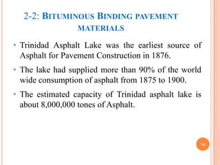 2-2: BITUMINOUS BINDING PAVEMENT
MATERIALS
• Trinidad Asphalt Lake was the earliest source of
Asphalt for Pavement Construction in 1876.
• The lake had supplied more than 90% of the world
wide consumption of asphalt from 1875 to 1900.
• The estimated capacity of Trinidad asphalt lake is
about 8,000,000 tones of Asphalt.
14
 