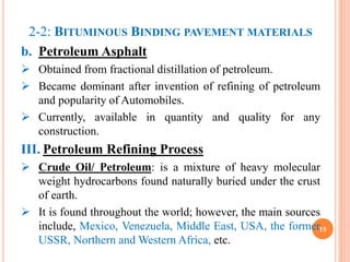 2-2: BITUMINOUS BINDING PAVEMENT MATERIALS
b. Petroleum Asphalt
 Obtained from fractional distillation of petroleum.
 Became dominant after invention of refining of petroleum
and popularity of Automobiles.
 Currently, available in quantity and quality for any
construction.
III. Petroleum Refining Process
 Crude Oil/ Petroleum: is a mixture of heavy molecular
weight hydrocarbons found naturally buried under the crust
of earth.
 It is found throughout the world; however, the main sources
include, Mexico, Venezuela, Middle East, USA, the former
USSR, Northern and Western Africa, etc.
15
 