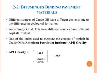 2-2: BITUMINOUS BINDING PAVEMENT
MATERIALS
• Different sources of Crude Oil have different contents due to
the difference in geological formation.
• Accordingly, Crude Oils from different sources have different
Asphalt Content.
• One of the index used to measure the content of asphalt in
Crude Oil is American Petroleum Institute [API] Gravity.
• API Gravity =
16
141.5
Specific
Gravity
_ 131.5
 