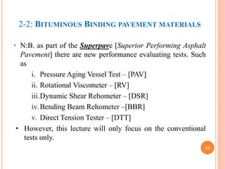 2-2: BITUMINOUS BINDING PAVEMENT MATERIALS
• N:B. as part of the Superpave [Superior Performing Asphalt
Pavement] there are new performance evaluating tests. Such
as
i. Pressure Aging Vessel Test – [PAV]
ii. Rotational Viscometer – [RV]
iii.Dynamic Shear Rehometer – [DSR]
iv.Bending Beam Rehometer –[BBR]
v. Direct Tension Tester – [DTT]
• However, this lecture will only focus on the conventional
tests only.
23
 