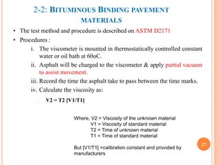 2-2: BITUMINOUS BINDING PAVEMENT
MATERIALS
• The test method and procedure is described on ASTM D2171
• Procedures :
i. The viscometer is mounted in thermostatically controlled constant
water or oil bath at 60oC.
ii. Asphalt will be charged to the viscometer & apply partial vacuum
to assist movement.
iii. Record the time the asphalt take to pass between the time marks.
iv. Calculate the viscosity as:
i. V2 = T2 [V1/T1]
27
Where, V2 = Viscosity of the unknown material
V1 = Viscosity of standard material
T2 = Time of unknown material
T1 = Time of standard material
But [V1/T1] =calibration constant and provided by
manufacturers
 
