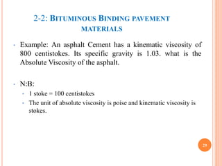 2-2: BITUMINOUS BINDING PAVEMENT
MATERIALS
• Example: An asphalt Cement has a kinematic viscosity of
800 centistokes. Its specific gravity is 1.03. what is the
Absolute Viscosity of the asphalt.
• N:B:
• 1 stoke = 100 centistokes
• The unit of absolute viscosity is poise and kinematic viscosity is
stokes.
29
 