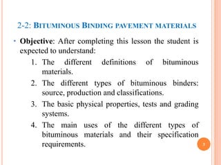 3
• Objective: After completing this lesson the student is
expected to understand:
1. The different definitions of bituminous
materials.
2. The different types of bituminous binders:
source, production and classifications.
3. The basic physical properties, tests and grading
systems.
4. The main uses of the different types of
bituminous materials and their specification
requirements.
2-2: BITUMINOUS BINDING PAVEMENT MATERIALS
 