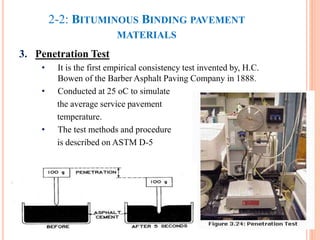 2-2: BITUMINOUS BINDING PAVEMENT
MATERIALS
3. Penetration Test
• It is the first empirical consistency test invented by, H.C.
Bowen of the Barber Asphalt Paving Company in 1888.
• Conducted at 25 oC to simulate
the average service pavement
temperature.
• The test methods and procedure
is described on ASTM D-5
30
 