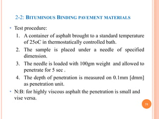 2-2: BITUMINOUS BINDING PAVEMENT MATERIALS
• Test procedure:
1. A container of asphalt brought to a standard temperature
of 25oC in thermostatically controlled bath.
2. The sample is placed under a needle of specified
dimension.
3. The needle is loaded with 100gm weight and allowed to
penetrate for 5 sec .
4. The depth of penetration is measured on 0.1mm [dmm]
as penetration unit.
• N:B: for highly viscous asphalt the penetration is small and
vise versa.
31
 