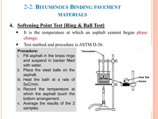 2-2: BITUMINOUS BINDING PAVEMENT
MATERIALS
4. Softening Point Test [Ring & Ball Test]
 It is the temperature at which an asphalt cement began phase
change.
 Test method and procedure is ASTM D-36.
32
Procedure:
i. Fill asphalt in the brass rings
and suspend in backer filled
with water.
ii. Place the steel balls on the
asphalt.
iii. Heat the bath at a rate of
5oC/min.
iv. Record the temperature at
which the asphalt touch the
bottom arrangement.
v. Average the results of the 2
samples.
 