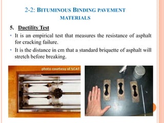 5. Ductility Test
• It is an empirical test that measures the resistance of asphalt
for cracking failure.
• It is the distance in cm that a standard briquette of asphalt will
stretch before breaking.
33
2-2: BITUMINOUS BINDING PAVEMENT
MATERIALS
 