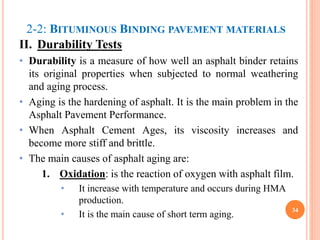 2-2: BITUMINOUS BINDING PAVEMENT MATERIALS
II. Durability Tests
• Durability is a measure of how well an asphalt binder retains
its original properties when subjected to normal weathering
and aging process.
• Aging is the hardening of asphalt. It is the main problem in the
Asphalt Pavement Performance.
• When Asphalt Cement Ages, its viscosity increases and
become more stiff and brittle.
• The main causes of asphalt aging are:
1. Oxidation: is the reaction of oxygen with asphalt film.
• It increase with temperature and occurs during HMA
production.
• It is the main cause of short term aging.
34
 