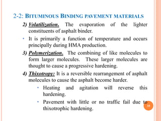 2-2: BITUMINOUS BINDING PAVEMENT MATERIALS
2) Volatilization. The evaporation of the lighter
constituents of asphalt binder.
• It is primarily a function of temperature and occurs
principally during HMA production.
3) Polymerization. The combining of like molecules to
form larger molecules. These larger molecules are
thought to cause a progressive hardening.
4) Thixotropy: It is a reversible rearrangement of asphalt
molecules to cause the asphalt become harder.
• Heating and agitation will reverse this
hardening.
• Pavement with little or no traffic fail due to
thixotrophic hardening.
35
 