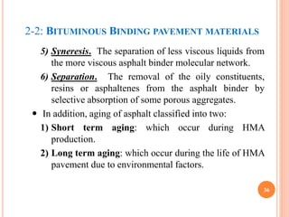 2-2: BITUMINOUS BINDING PAVEMENT MATERIALS
5) Syneresis. The separation of less viscous liquids from
the more viscous asphalt binder molecular network.
6) Separation. The removal of the oily constituents,
resins or asphaltenes from the asphalt binder by
selective absorption of some porous aggregates.
 In addition, aging of asphalt classified into two:
1) Short term aging: which occur during HMA
production.
2) Long term aging: which occur during the life of HMA
pavement due to environmental factors.
36
 