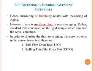 2-2: BITUMINOUS BINDING PAVEMENT
MATERIALS
• Hence, measuring of Durability relates with measuring of
Aging.
• However, there is no direct test to measure aging. Rather,
standard tests conducted on the aged sample which simulate
the actual condition.
• In order to simulate the short term aging, there are two tests
in the conventional test; these are:
1. Thin Film Oven Test [TFO]
2. Rolling Thin Film Oven Test [RTFO]
37
 