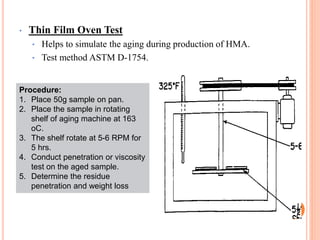 • Thin Film Oven Test
• Helps to simulate the aging during production of HMA.
• Test method ASTM D-1754.
38
Procedure:
1. Place 50g sample on pan.
2. Place the sample in rotating
shelf of aging machine at 163
oC.
3. The shelf rotate at 5-6 RPM for
5 hrs.
4. Conduct penetration or viscosity
test on the aged sample.
5. Determine the residue
penetration and weight loss
 
