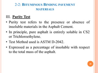 2-2: BITUMINOUS BINDING PAVEMENT
MATERIALS
III. Purity Test
• Purity test refers to the presence or absence of
insoluble materials in the Asphalt Cement.
• In principle, pure asphalt is entirely soluble in CS2
or Trichloroethylene.
• Test Method used is ASTM D-2042.
• Expressed as a percentage of insoluble with respect
to the total mass of the asphalt.
40
 