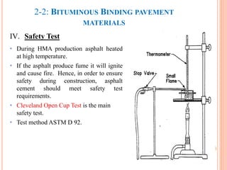 2-2: BITUMINOUS BINDING PAVEMENT
MATERIALS
IV. Safety Test
• During HMA production asphalt heated
at high temperature.
• If the asphalt produce fume it will ignite
and cause fire. Hence, in order to ensure
safety during construction, asphalt
cement should meet safety test
requirements.
• Cleveland Open Cup Test is the main
safety test.
• Test method ASTM D 92.
41
 