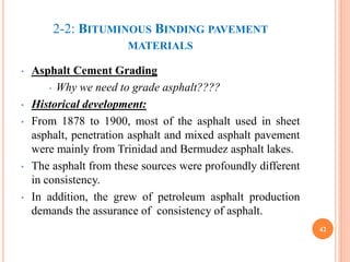 2-2: BITUMINOUS BINDING PAVEMENT
MATERIALS
• Asphalt Cement Grading
• Why we need to grade asphalt????
• Historical development:
• From 1878 to 1900, most of the asphalt used in sheet
asphalt, penetration asphalt and mixed asphalt pavement
were mainly from Trinidad and Bermudez asphalt lakes.
• The asphalt from these sources were profoundly different
in consistency.
• In addition, the grew of petroleum asphalt production
demands the assurance of consistency of asphalt.
42
 