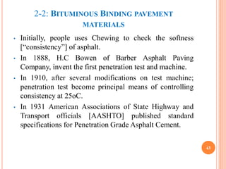 2-2: BITUMINOUS BINDING PAVEMENT
MATERIALS
• Initially, people uses Chewing to check the softness
[“consistency”] of asphalt.
• In 1888, H.C Bowen of Barber Asphalt Paving
Company, invent the first penetration test and machine.
• In 1910, after several modifications on test machine;
penetration test become principal means of controlling
consistency at 25oC.
• In 1931 American Associations of State Highway and
Transport officials [AASHTO] published standard
specifications for Penetration Grade Asphalt Cement.
43
 