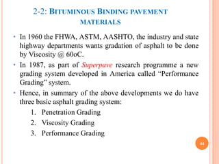 2-2: BITUMINOUS BINDING PAVEMENT
MATERIALS
• In 1960 the FHWA, ASTM, AASHTO, the industry and state
highway departments wants gradation of asphalt to be done
by Viscosity @ 60oC.
• In 1987, as part of Superpave research programme a new
grading system developed in America called “Performance
Grading” system.
• Hence, in summary of the above developments we do have
three basic asphalt grading system:
1. Penetration Grading
2. Viscosity Grading
3. Performance Grading
44
 