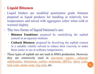 • Liquid Bitumen
• Liquid binders are modified penetration grade bitumen
prepared as liquid products for handling at relatively low
temperatures and mixed with aggregates either when cold or
warmed slightly.
• The two forms of liquid bitumen's are:
• Bitumen Emulsions: prepared by emulsifying the asphalt
cement in an aqueous medium.
• Cutback Bitumen: prepared by dissolving the asphalt cement
in a suitable volatile solvent to reduce their viscosity to make
them easier to use at ordinary temperatures,
• These types of asphalt are not used in HMA production. However,
they are extensively used in pavement repairs, subgrade
stabilization, bituminous surface treatments (BSTs), slurry seals,
tack coats, prime coats, fog seals, etc. 52
 