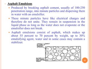 • Asphalt Emulsions
 Produced by breaking asphalt cement, usually of 100-250
penetration range, into minute particles and dispersing them
in water with an emulsifier.
 These minute particles have like electrical charges and
therefore do not unite. They remain in suspension in the
liquid phase as long as the water does not evaporate or the
emulsifier does not break.
 Asphalt emulsions consist of asphalt, which makes up
about 55 percent to 70 percent by weight, up to 30%
emulsifying agent, water and in some cases may contain a
stabilizer.
53
 