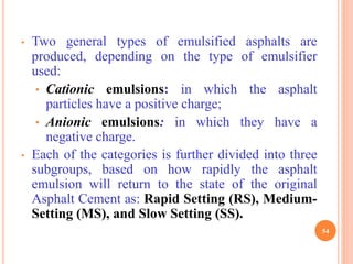 • Two general types of emulsified asphalts are
produced, depending on the type of emulsifier
used:
• Cationic emulsions: in which the asphalt
particles have a positive charge;
• Anionic emulsions: in which they have a
negative charge.
• Each of the categories is further divided into three
subgroups, based on how rapidly the asphalt
emulsion will return to the state of the original
Asphalt Cement as: Rapid Setting (RS), Medium-
Setting (MS), and Slow Setting (SS).
54
 