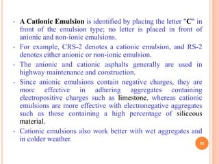 • A Cationic Emulsion is identified by placing the letter "C" in
front of the emulsion type; no letter is placed in front of
anionic and non-ionic emulsions.
• For example, CRS-2 denotes a cationic emulsion, and RS-2
denotes either anionic or non-ionic emulsion.
• The anionic and cationic asphalts generally are used in
highway maintenance and construction.
• Since anionic emulsions contain negative charges, they are
more effective in adhering aggregates containing
electropositive charges such as limestone, whereas cationic
emulsions are more effective with electronegative aggregates
such as those containing a high percentage of siliceous
material.
• Cationic emulsions also work better with wet aggregates and
in colder weather.
55
 