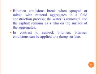  Bitumen emulsions break when sprayed or
mixed with mineral aggregates in a field
construction process; the water is removed, and
the asphalt remains as a film on the surface of
the aggregates.
 In contrast to cutback bitumen, bitumen
emulsions can be applied to a damp surface.
56
 