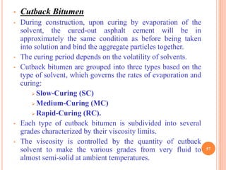 • Cutback Bitumen
• During construction, upon curing by evaporation of the
solvent, the cured-out asphalt cement will be in
approximately the same condition as before being taken
into solution and bind the aggregate particles together.
• The curing period depends on the volatility of solvents.
• Cutback bitumen are grouped into three types based on the
type of solvent, which governs the rates of evaporation and
curing:
 Slow-Curing (SC)
 Medium-Curing (MC)
 Rapid-Curing (RC).
• Each type of cutback bitumen is subdivided into several
grades characterized by their viscosity limits.
• The viscosity is controlled by the quantity of cutback
solvent to make the various grades from very fluid to
almost semi-solid at ambient temperatures.
57
 