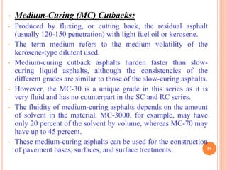 • Medium-Curing (MC) Cutbacks:
• Produced by fluxing, or cutting back, the residual asphalt
(usually 120-150 penetration) with light fuel oil or kerosene.
• The term medium refers to the medium volatility of the
kerosene-type dilutent used.
• Medium-curing cutback asphalts harden faster than slow-
curing liquid asphalts, although the consistencies of the
different grades are similar to those of the slow-curing asphalts.
• However, the MC-30 is a unique grade in this series as it is
very fluid and has no counterpart in the SC and RC series.
• The fluidity of medium-curing asphalts depends on the amount
of solvent in the material. MC-3000, for example, may have
only 20 percent of the solvent by volume, whereas MC-70 may
have up to 45 percent.
• These medium-curing asphalts can be used for the construction
of pavement bases, surfaces, and surface treatments. 59
 