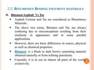2-2: BITUMINOUS BINDING PAVEMENT MATERIALS
II. Bitumen/Asphalt Vs Tar
 Asphalt Cement and Tar are considered as Bituminous
Materials.
 The above two terms, Bitumen and Tar, are always
confusing due to misconceptions resulting from their
similarity in appearance and in some parallel
applications.
 However, there are basic differences in source, physical
as well as chemical properties.
 Bitumen: is a black to dark brown cementing material
obtained naturally or from refining petroleum.
 Currently, it is in use in almost all parts of the world,
exclusively.
6
 