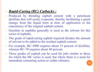 • Rapid-Curing (RC) Cutbacks :
• Produced by blending asphalt cement with a petroleum
distillate that will easily evaporate, thereby facilitating a quick
change from the liquid form at time of application to the
consistency of the original asphalt cement.
• Gasoline or naphtha generally is used as the solvent for this
series of asphalts.
• The grade of rapid-curing asphalt required dictates the amount
of solvent to be added to the residual asphalt cement.
• For example, RC-3000 requires about 15 percent of distillate,
whereas RC-70 requires about 40 percent.
• These grades of asphalt can be used for jobs similar to those
for which the MC series is used, but where there is a need for
immediate cementing action or colder climates.
60
 