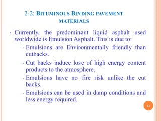 2-2: BITUMINOUS BINDING PAVEMENT
MATERIALS
61
• Currently, the predominant liquid asphalt used
worldwide is Emulsion Asphalt. This is due to:
• Emulsions are Environmentally friendly than
cutbacks.
• Cut backs induce lose of high energy content
products to the atmosphere.
• Emulsions have no fire risk unlike the cut
backs.
• Emulsions can be used in damp conditions and
less energy required.
 