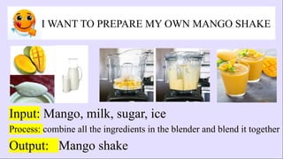 I WANT TO PREPARE MY OWN MANGO SHAKE
Input: Mango, milk, sugar, ice
Process: combine all the ingredients in the blender and blend it together
Output: Mango shake
 