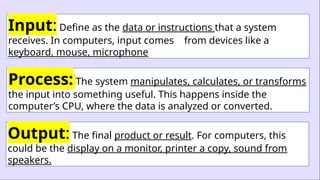 Input: Define as the data or instructions that a system
receives. In computers, input comes from devices like a
keyboard, mouse, microphone
Process: The system manipulates, calculates, or transforms
the input into something useful. This happens inside the
computer’s CPU, where the data is analyzed or converted.
Output: The final product or result. For computers, this
could be the display on a monitor, printer a copy, sound from
speakers.
 