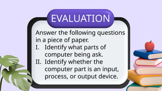 EVALUATION
Answer the following questions
in a piece of paper.
I. Identify what parts of
computer being ask.
II. Identify whether the
computer part is an input,
process, or output device.
 