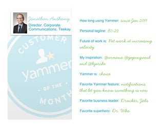 Thomas Xavier
                    Scott                      How long using Yammer:      18 months
                    Communications Director,
                    Carlson Wagonlit Travel
                                                           Take your work
                                               Personal tagline:
                                               seriously… not yourself
                                               Future of work is:   Global Collaboration
                                               My inspiration:   Mahatma Gandhi
                                               Yammer is:Breaking down silos in an
                                               organization
                    December 2012
Su   M    T    W      Th   F    Sa
                                               Favorite Yammer feature:    Groups
                                1

2    3    4    5      6    7    8              Favorite business leader:   Thomas Edison
9    10   11   12     13   14   15

16   17   18   19     20   21   22             Favorite superhero:   Superman
23   24   25   26     27   28   29
 