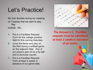 The Facilities Use Department will notify your club advisor by email when your event space is confirmed.Facility AvailabilityTo check the college facility calendar, R25, click the following link Reserve Space.Reservations for spaces are ongoing and accepted on a first-come, first-served basis.If you submit an online Facilities Request Form with less than 2 weeks notice, the campus will probably not be able to accommodate your request. Approval is based on availability, so plan ahead!Some spaces are really popular, so plan ahead                 and some spaces require additional permissions.