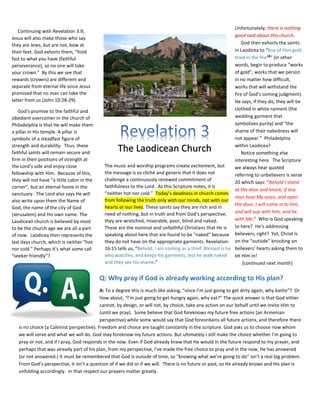 Q: Why pray if God is already working according to His plan?
A: To a degree this is much like asking, “since I’m just going to get dirty again, why bathe”? Or
how about, “I’m just going to get hungry again, why eat?” The quick answer is that God either
cannot, by design, or will not, by choice, take any action on our behalf until we invite Him to
(until we pray). Some believe that God foreknows my future free actions (an Armenian
perspective) while some would say that God foreordains all future actions, and therefore there
is no choice (a Calvinist perspective). Freedom and choice are taught constantly in the scripture. God asks us to choose now whom
we will serve and what we will do. God may foreknow my future actions. But ultimately I still make the choice whether I'm going to
pray or not, and if I pray, God responds in the now. Even if God already knew that He would in the future respond to my prayer, and
perhaps that was already part of his plan, from my perspective, I've made the free choice to pray and in the now, He has answered
(or not answered.) It must be remembered that God is outside of time, so “knowing what we’re going to do” isn’t a real big problem.
From God’s perspective, it isn’t a question of if we did or if we will. There is no future or past, so He already knows and His plan is
unfolding accordingly. In that respect our prayers matter greatly.
The Laodicean Church
Continuing with Revelation 3:9,
Jesus will also make those who say
they are Jews, but are not, bow at
their feet. God exhorts them, “hold
fast to what you have (faithful
perseverance), so no one will take
your crown.” By this we see that
rewards (crowns) are different and
separate from eternal life since Jesus
promised that no man can take the
latter from us (John 10:28-29).
God’s promise to the faithful and
obedient overcomer in the church of
Philadelphia is that He will make them
a pillar in His temple. A pillar is
symbolic of a steadfast figure of
strength and durability. Thus, these
faithful saints will remain secure and
firm in their positions of strength at
the Lord’s side and enjoy close
fellowship with Him. Because of this,
they will not have “a little cabin in the
corner”, but an eternal home in the
sanctuary. The Lord also says He will
also write upon them the Name of
God, the name of the city of God
(Jerusalem) and His own name. The
Laodicean church is believed by most
to be the church age we are all a part
of now. Laodicea then represents the
last days church, which is neither “hot
nor cold.” Perhaps it’s what some call
“seeker friendly”?
The music and worship programs create excitement, but
the message is so cliché and generic that it does not
challenge a continuously renewed commitment of
faithfulness to the Lord. As this Scripture notes, it is
“neither hot nor cold.” Today’s deadness in church comes
from following the truth only with our minds, not with our
hearts or our lives. These saints say they are rich and in
need of nothing, but in truth and from God’s perspective,
they are wretched, miserable, poor, blind and naked.
These are the nominal and unfaithful Christians that He is
speaking about here that are found to be “naked” because
they do not have on the appropriate garments. Revelation
16:15 tells us, “Behold, I am coming as a thief. Blessed is he
who watches, and keeps his garments, lest he walk naked
and they see his shame.”
Unfortunately, there is nothing
good said about this church.
God then exhorts the saints
in Laodicea to “buy of Him gold
tried in the fire18
” (in other
words, begin to produce “works
of gold”, works that we persist
in no matter how difficult,
works that will withstand the
fire of God’s coming judgment).
He says, if they do, they will be
clothed in white raiment (the
wedding garment that
symbolizes purity) and “the
shame of their nakedness will
not appear.” Philadelphia
within Laodicea?
Notice something else
interesting here. The Scripture
we always hear quoted
referring to unbelievers is verse
20 which says: “Behold I stand
at the door and knock; if any
man hear My voice, and open
the door, I will come in to him,
and will sup with him, and he
with Me.” Who is God speaking
to here? He’s addressing
believers, right? Yet, Christ is
on the “outside” knocking on
believers’ hearts asking them to
let Him in!
[continued next month]
 