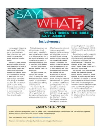 ABOUT THIS PUBLICATION
To make information more portable, Church On The Net Today is published monthly as a downloadable PDF. The information is gleaned
from 40+ years of Christian service and 30+ years as a BBS and web developer.
If you have a question, email it to me at dennis@churchonthenet.com
Also, more information can be found at churchonthenet.com or mag.churchonthenet.com
Inclusiveness
It came up again this week: a
leader saying, “I’m a Christian
and we must not side with
those in the church who would
exclude a certain group of
people. Jesus never excluded
anyone.”
And there’s a bigger problem
with this statement of his than
either the group or the issue, so
I’m not going to name it here
since it would only distract
from the main question. I know
you’ll know what I’m referring
to. What I write here could
apply equally as well to other
issues, though, in other times
and places. This isn’t about any
specific issue; it’s about a
Christians’ dangerous tendency
to bend their view of Scripture
to accommodate current
cultural demands, whatever
those demands may be.
That leader’s statement was
both careless and almost
entirely false. It usurps God’s
place, putting humans in charge
of our relationships with him. It
also tends to set aside the most
central fact of Christianity —
redemption through the cross
— as if it were hardly relevant.
The Church should indeed
welcome everyone. There’s no
denying that.
The Church has never fully
practiced that welcome.
There’s no denying that, either.
But hold on a moment: what do
we mean by “welcome”? Can
we use a little care in defining
our terms, please?
If we mean the Church
should invite everyone into a
loving, truth-filled, warmly-
offered opportunity to seek
God together with us, then yes,
we should welcome everyone.
Often, however, this statement
means everyone may be
welcomed into full communion
and fellowship as members of
the people of God, including
positions of church leadership.
For those who take the Bible
seriously — who look to the
evidence to determine whether
Jesus excluded anyone or not
— this is obviously false. Jesus
pointedly excluded the scribes
and Pharisees (see all of
Matthew 23). He obviously
excluded certain ideas and
beliefs, including the belief that
1 Corinthians 6:9-10 is optional.
In 1 Corinthians 5:1-5 Paul very
pointedly excluded a man who
claimed to be a brother in
Christ but was practicing
immorality. The reason Paul
did that, the passage says, is so
“his spirit may be saved in the
day of the Lord.” Exclusion
from fellowship is a signal, a
warning sent to unrepentant
sinners telling them it’s wrong to think
they’re at one with the people of Christ
while they persist in open disobedience
to God.
Conversely, then, to allow people into
full fellowship (including leadership)
while they persist in open disobedience
is to send them a false signal that
everything’s okay. It’s like saying, “Hey,
whatever, we don’t care. It doesn’t
matter.” It paves the way to their spirit’s
destruction. It’s not loving.
The error that “Jesus never excluded
anyone” may come from confused
thinking about the truth that he invited
everyone. He made it very clear that all
are welcome in his kingdom. It’s fine and
good to affirm that. The error associated
with it comes from forgetting that he
extends his invitation on his terms. And it
comes as well from forgetting that we
are welcome on his terms. See for
example Matt. 8:18-22 and Mark 10:17-
22. This is no small error. God does have
the right, doesn’t he, to determine how
we relate to him?
 