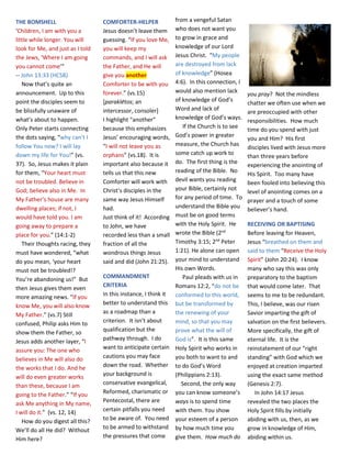 THE BOMSHELL
‘Children, I am with you a
little while longer. You will
look for Me, and just as I told
the Jews, ‘Where I am going
you cannot come’”
-- John 13:33 (HCSB)
Now that’s quite an
announcement. Up to this
point the disciples seem to
be blissfully unaware of
what’s about to happen.
Only Peter starts connecting
the dots saying, “why can’t I
follow You now? I will lay
down my life for You!” (vs.
37). So, Jesus makes it plain
for them, “Your heart must
not be troubled. Believe in
God; believe also in Me. In
My Father’s house are many
dwelling places; if not, I
would have told you. I am
going away to prepare a
place for you.” (14:1-2)
Their thoughts racing, they
must have wondered, “what
do you mean, ‘your heart
must not be troubled!?
You’re abandoning us!” But
then Jesus gives them even
more amazing news. “If you
know Me, you will also know
My Father.” (vs.7) Still
confused, Philip asks Him to
show them the Father, so
Jesus adds another layer, “I
assure you: The one who
believes in Me will also do
the works that I do. And he
will do even greater works
than these, because I am
going to the Father.” “If you
ask Me anything in My name,
I will do it.” (vs. 12, 14)
How do you digest all this?
We’ll do all He did? Without
Him here?
COMFORTER-HELPER
Jesus doesn’t leave them
guessing. “If you love Me,
you will keep my
commands, and I will ask
the Father, and He will
give you another
Comforter to be with you
forever.” (vs.15)
[paraklētos; an
intercessor, consoler]
I highlight “another”
because this emphasizes
Jesus’ encouraging words,
“I will not leave you as
orphans” (vs.18). It is
important also because it
tells us that this new
Comforter will work with
Christ’s disciples in the
same way Jesus Himself
had.
Just think of it! According
to John, we have
recorded less than a small
fraction of all the
wondrous things Jesus
said and did (John 21:25).
COMMANDMENT
CRITERIA
In this instance, I think it
better to understand this
as a roadmap than a
criterion. It isn’t about
qualification but the
pathway through. I do
want to anticipate certain
cautions you may face
down the road. Whether
your background is
conservative evangelical,
Reformed, charismatic or
Pentecostal, there are
certain pitfalls you need
to be aware of. You need
to be armed to withstand
the pressures that come
from a vengeful Satan
who does not want you
to grow in grace and
knowledge of our Lord
Jesus Christ. “My people
are destroyed from lack
of knowledge” (Hosea
4:6). In this connection, I
would also mention lack
of knowledge of God’s
Word and lack of
knowledge of God’s ways.
If the Church is to see
God’s power in greater
measure, the Church has
some catch up work to
do. The first thing is the
reading of the Bible. No
devil wants you reading
your Bible, certainly not
for any period of time. To
understand the Bible you
must be on good terms
with the Holy Spirit. He
wrote the Bible (2nd
Timothy 3:15; 2nd
Peter
1:21). He alone can open
your mind to understand
His own Words.
Paul pleads with us in
Romans 12:2, “do not be
conformed to this world,
but be transformed by
the renewing of your
mind, so that you may
prove what the will of
God is”. It is this same
Holy Spirit who works in
you both to want to and
to do God’s Word
(Philippians 2:13).
Second, the only way
you can know someone’s
ways is to spend time
with them. You show
your esteem of a person
by how much time you
give them. How much do
you pray? Not the mindless
chatter we often use when we
are preoccupied with other
responsibilities. How much
time do you spend with just
you and Him? His first
disciples lived with Jesus more
than three years before
experiencing the anointing of
His Spirit. Too many have
been fooled into believing this
level of anointing comes on a
prayer and a touch of some
believer’s hand.
RECEIVING OR BAPTISING
Before leaving for Heaven,
Jesus “breathed on them and
said to them “Receive the Holy
Spirit” (John 20:24). I know
many who say this was only
preparatory to the baptism
that would come later. That
seems to me to be redundant.
This, I believe, was our risen
Savior imparting the gift of
salvation on the first believers.
More specifically, the gift of
eternal life. It is the
reinstatement of our “right
standing” with God which we
enjoyed at creation imparted
using the exact same method
(Genesis 2:7).
In John 14:17 Jesus
revealed the two places the
Holy Spirit fills by initially
abiding with us, then, as we
grow in knowledge of Him,
abiding within us.
 