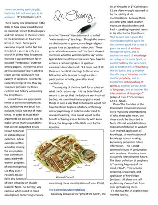 Another “beware” item is to reject so called
“extra-revelatory” teachings. Though this seems
an obvious one to ignore, many large religious
groups have accepted such instruction. These
generally follow a pattern of “the Spirit showed
me this is what the writer meant to say” and a
typical defense of these heresies is “you have to
achieve a certain high level of spiritual
awareness to understand”. 9.9 times out of 10
these are heretical teachings by those who
fellowship with demons through careless
participation in faulty, generally carnal,
meditations.
The majority of the time I will focus solely on
what the Scripture says. It is my belief that, if
we are to accept that the Scripture was inspired
by God, He surely had the foresight to word
things in such a way that His followers would not
have to obtain degrees in history, archeology
and or psychology in order to understand its
relevant teaching. One caveat would be the
benefit of having a basic familiarity with koine
Greek, the language of the Bible used by the
Apostles.
That being said, let’s look at what the Bible says
concerning these manifestations of Jesus Christ.
The Corinthian Manifestations
Generally known as the “gifts of the Spirit”, the
list of nine gifts in 1st
Corinthians
12 are often wrongly assumed to
be the totality of His
manifestations. Because there
are other gifts listed in other
books, we should understand
Paul is speaking in general terms
in his letter to the Corinthians.
“But to each one is given the
manifestation of the Spirit for
the common good. For to one is
given the word of wisdom
through the Spirit, and to
another the word of knowledge
according to the same Spirit; to
another faith by the same Spirit,
and to another gifts of healing by
the one Spirit, and to another
the effecting of miracles, and to
another prophecy, and to
another the distinguishing of
spirits, to another various kinds
of languages, and to another the
interpretation of languages.”
(adapted from 1st
Corinthians
12:7-11 NASB).
One of the founders of the
Charismatic movement claimed
extra-revelatory understanding
of what these gifts mean, but
these should be discarded in
favor of literal word definitions.
Then a manifestation of wisdom
is an inspired application of
knowledge. A manifestation of
knowledge is Jesus making
known any present or future
information. This is most
commonly found in conjunction
with prophecy. Prophecy is not
exclusively foretelling the future.
The literal definition of prophecy
is “speaking fragment of the
mind of God”. This includes
preaching, knowledge, and
application of knowledge
(wisdom). All these are self-
explanatory if we refrain from
over spiritualizing them.
I’ll continue this in depth in next
month’s Journal.
1
Now concerning spiritual gifts,
brethren, I do not want you to be
unaware. (1st
Corinthians 12:1)
There is only one description in the
Bible of how Jesus would disclose
or manifest Himself to His disciples
and that is found in the instruction
to the Corinthians in Paul’s first
letter to them. Some place
excessive import on the fact that
this detail is given to only one
church in all the New Testament,
insisting it was correction for an
isolated “Pentecostal” outbreak
among pagans. In order to arrive
at this conclusion you’re asked to
reach several conclusions not
evident in Scripture. In order to
correctly interpret this, they say,
you must consider the times,
customs and history surrounding
the Corinthians.
Indeed there are appropriate
times to do this for perspective,
but, considering the detail Paul
includes, this is not one of those
times. In order to make their
arguments we are called upon to
make far too many assumptions
that are not supported by any
known historical
or archaeological
evidence. A few
examples of this
would be making
the assumption
that Corinthians
associated with
women prophets
of low intelligence.
Did they exist?
Possibly. Do we
have any evidence
of their influence on church
leaders? None. So be very, very
cautious when asked to make
assumptions concerning scripture.
Ancient Corinth
 