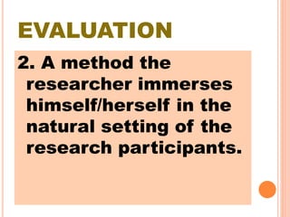 EVALUATION
2. A method the
researcher immerses
himself/herself in the
natural setting of the
research participants.
 