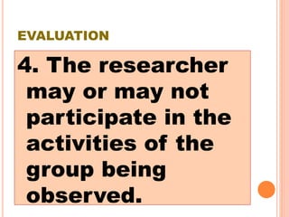 EVALUATION
4. The researcher
may or may not
participate in the
activities of the
group being
observed.
 